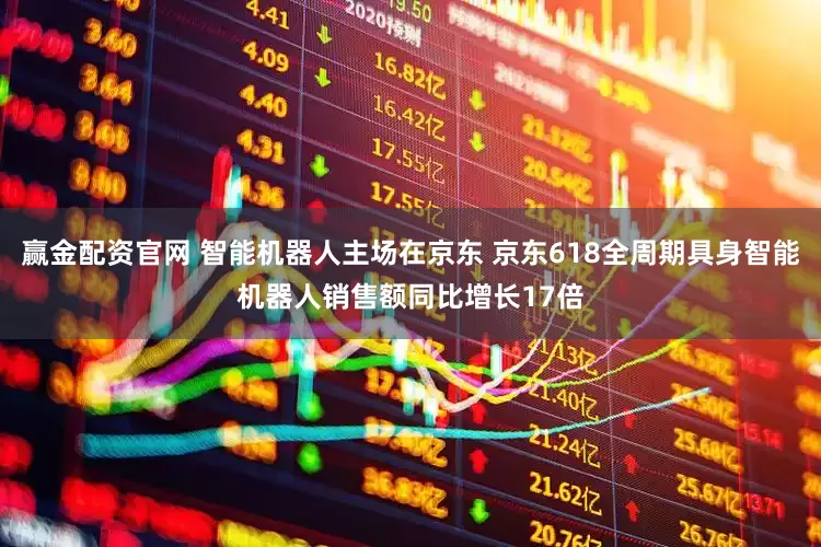赢金配资官网 智能机器人主场在京东 京东618全周期具身智能机器人销售额同比增长17倍