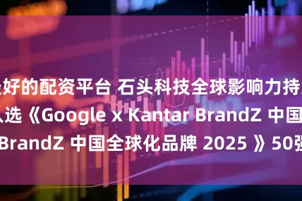 最好的配资平台 石头科技全球影响力持续攀升 再度入选《Google x Kantar BrandZ 中国全球化品牌 2025 》50强榜单