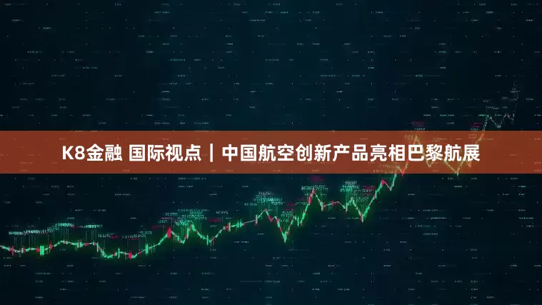 K8金融 国际视点｜中国航空创新产品亮相巴黎航展