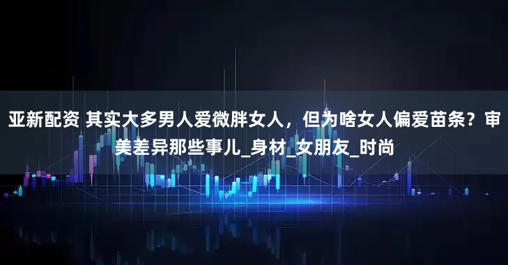 亚新配资 其实大多男人爱微胖女人，但为啥女人偏爱苗条？审美差异那些事儿_身材_女朋友_时尚