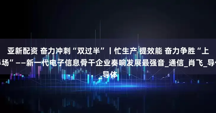 亚新配资 奋力冲刺“双过半”丨忙生产 提效能 奋力争胜“上半场”——新一代电子信息骨干企业奏响发展最强音_通信_肖飞_导体