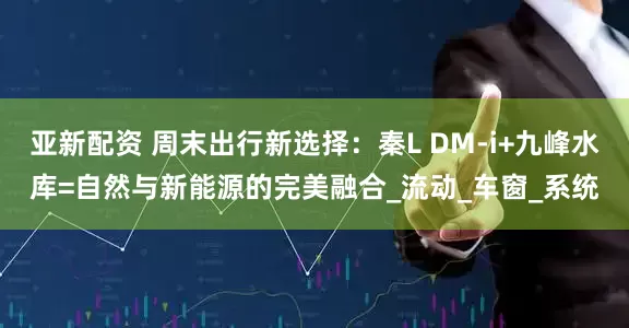 亚新配资 周末出行新选择：秦L DM-i+九峰水库=自然与新能源的完美融合_流动_车窗_系统