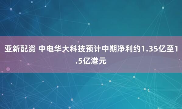 亚新配资 中电华大科技预计中期净利约1.35亿至1.5亿港元