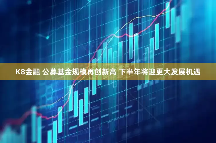 K8金融 公募基金规模再创新高 下半年将迎更大发展机遇