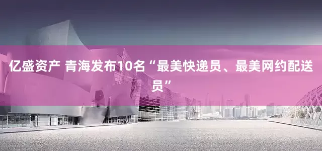 亿盛资产 青海发布10名“最美快递员、最美网约配送员”