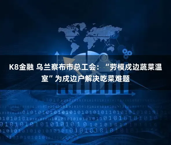 K8金融 乌兰察布市总工会：“劳模戍边蔬菜温室”为戍边户解决吃菜难题