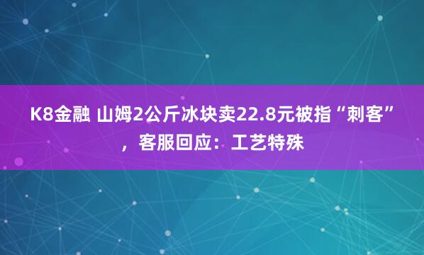 K8金融 山姆2公斤冰块卖22.8元被指“刺客”，客服回应：工艺特殊