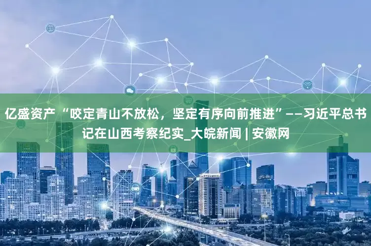 亿盛资产 “咬定青山不放松，坚定有序向前推进”——习近平总书记在山西考察纪实_大皖新闻 | 安徽网