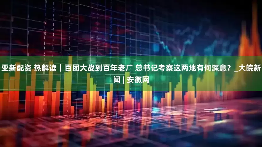 亚新配资 热解读｜百团大战到百年老厂 总书记考察这两地有何深意？_大皖新闻 | 安徽网