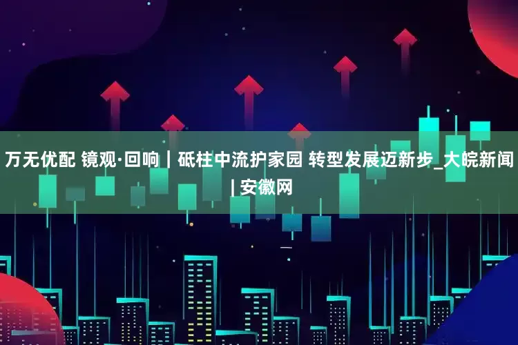 万无优配 镜观·回响｜砥柱中流护家园 转型发展迈新步_大皖新闻 | 安徽网
