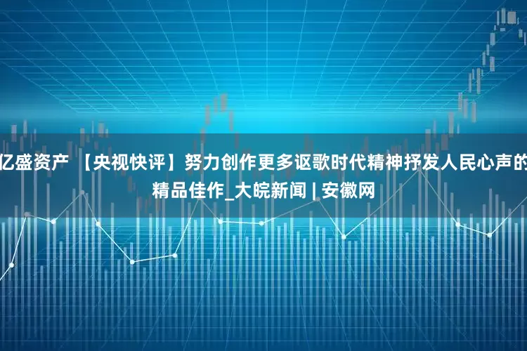 亿盛资产 【央视快评】努力创作更多讴歌时代精神抒发人民心声的精品佳作_大皖新闻 | 安徽网