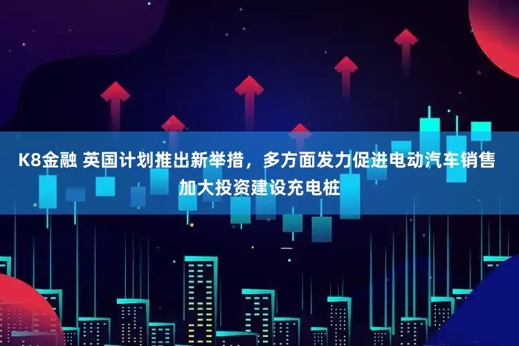 K8金融 英国计划推出新举措，多方面发力促进电动汽车销售 加大投资建设充电桩
