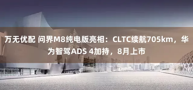 万无优配 问界M8纯电版亮相：CLTC续航705km，华为智驾ADS 4加持，8月上市