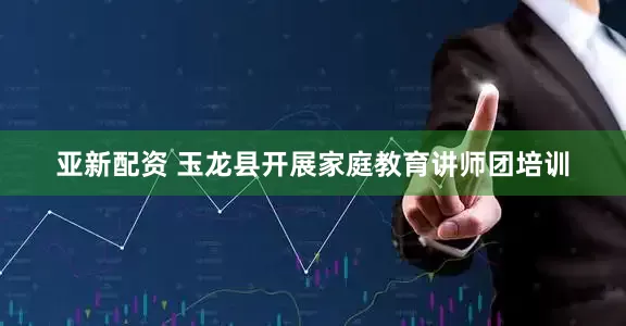亚新配资 玉龙县开展家庭教育讲师团培训