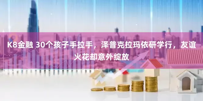 K8金融 30个孩子手拉手，泽普克拉玛依研学行，友谊火花却意外绽放