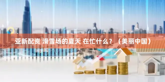 亚新配资 滑雪场的夏天 在忙什么？（美丽中国）