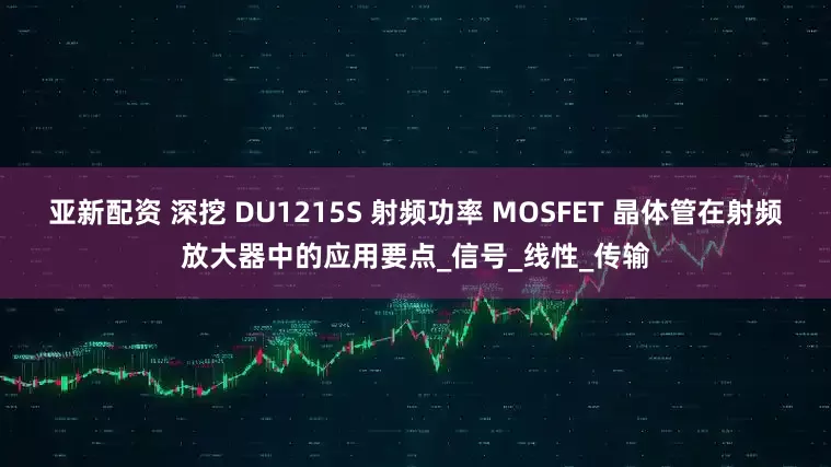 亚新配资 深挖 DU1215S 射频功率 MOSFET 晶体管在射频放大器中的应用要点_信号_线性_传输
