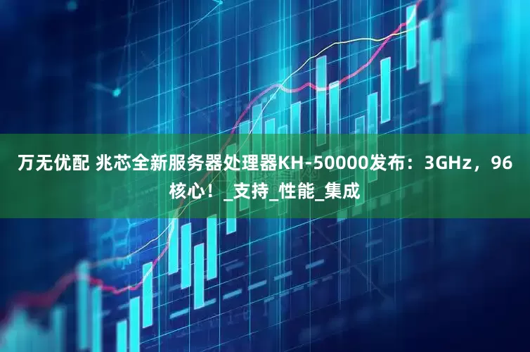 万无优配 兆芯全新服务器处理器KH-50000发布：3GHz，96核心！_支持_性能_集成