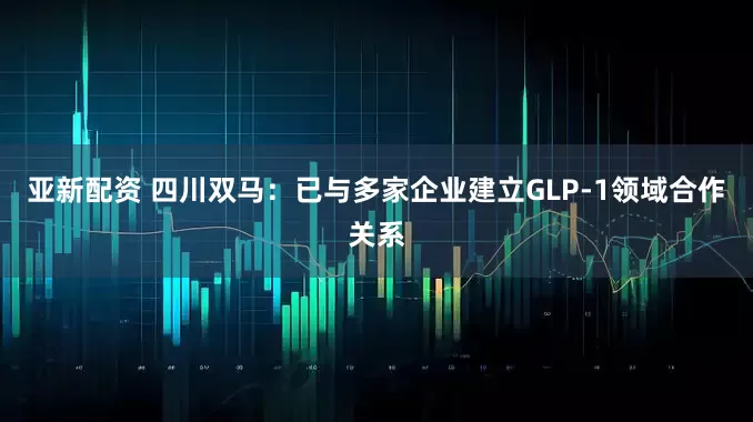 亚新配资 四川双马：已与多家企业建立GLP-1领域合作关系