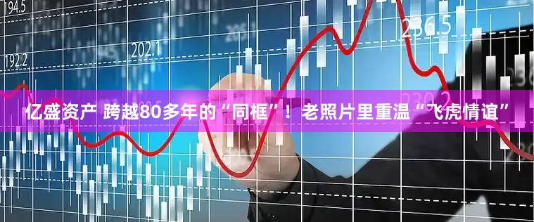 亿盛资产 跨越80多年的“同框”！老照片里重温“飞虎情谊”