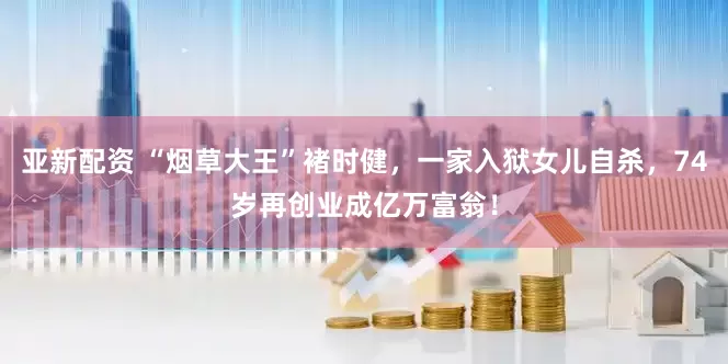 亚新配资 “烟草大王”褚时健，一家入狱女儿自杀，74岁再创业成亿万富翁！