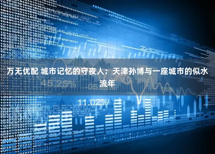 万无优配 城市记忆的守夜人：天津孙博与一座城市的似水流年