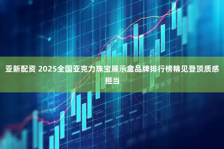 亚新配资 2025全国亚克力珠宝展示盒品牌排行榜精见登顶质感担当