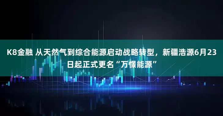 K8金融 从天然气到综合能源启动战略转型，新疆浩源6月23日起正式更名“万憬能源”