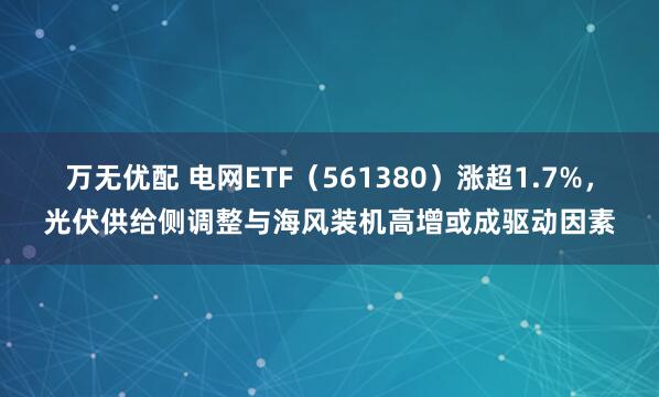 万无优配 电网ETF(561380)涨超1.7%,光伏供给侧调整与海风装机高增或成驱动因素