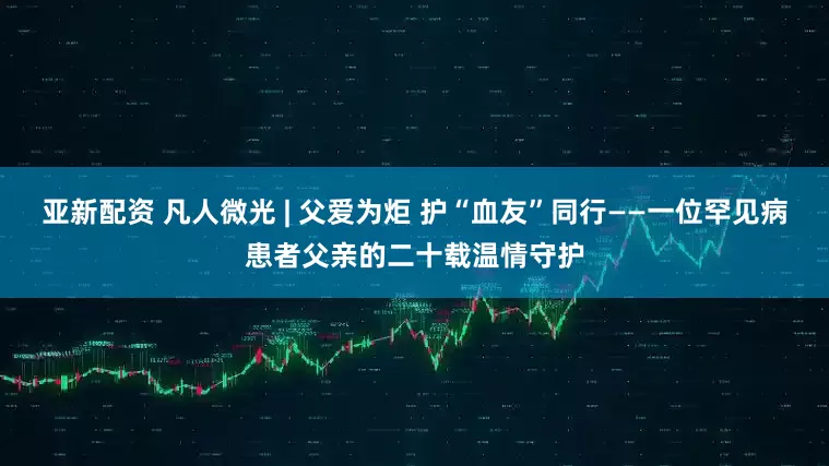 亚新配资 凡人微光 | 父爱为炬 护“血友”同行——一位罕见病患者父亲的二十载温情守护